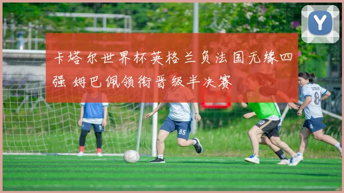 卡塔尔世界杯英格兰负法国无缘四强 姆巴佩领衔晋级半决赛