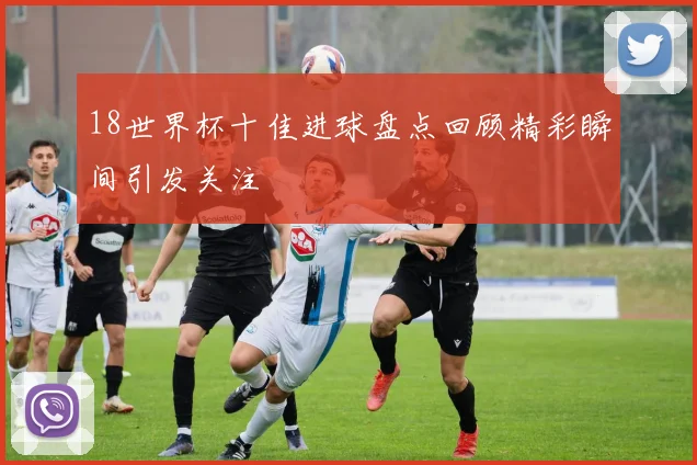 18世界杯十佳进球盘点回顾精彩瞬间引发关注