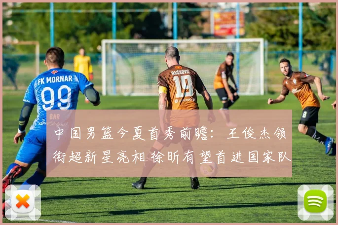 中国男篮今夏首秀前瞻：王俊杰领衔超新星亮相 徐昕有望首进国家队