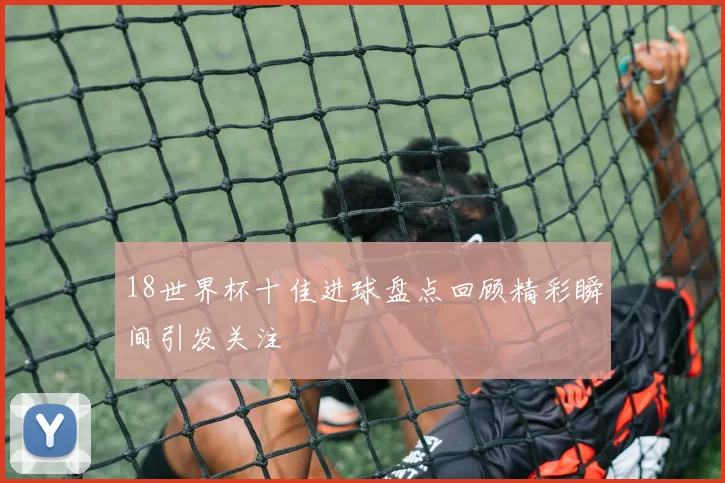 18世界杯十佳进球盘点回顾精彩瞬间引发关注