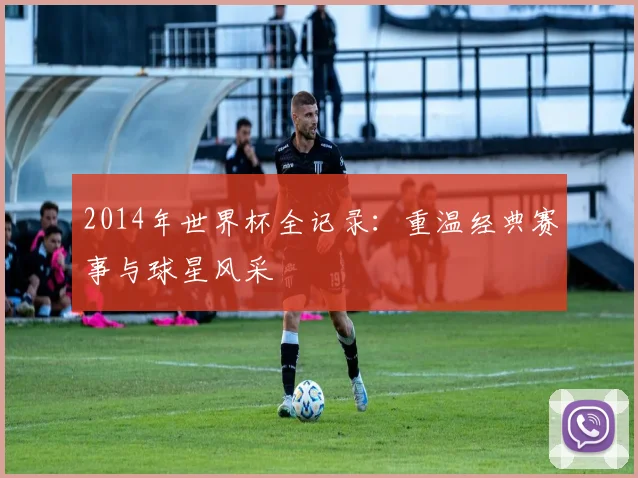 2014年世界杯全记录:重温经典赛事与球星风采