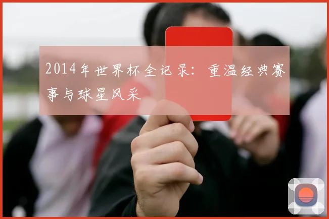 2014年世界杯全记录：重温经典赛事与球星风采