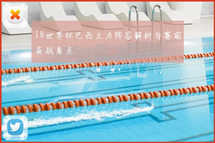 18世界杯巴西主力阵容解析与赛前备战看点