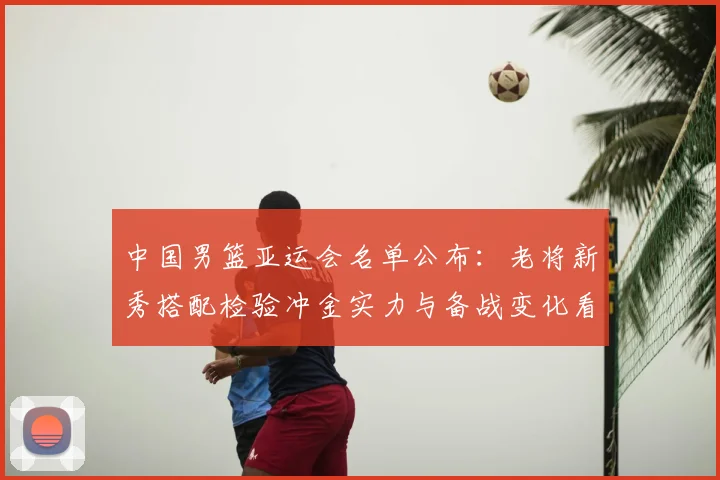 中国男篮亚运会名单公布：老将新秀搭配检验冲金实力与备战变化看点
