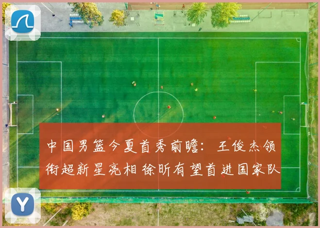 中国男篮今夏首秀前瞻：王俊杰领衔超新星亮相 徐昕有望首进国家队