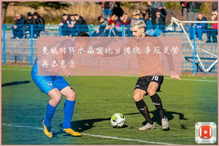 曼城对阵水晶宫比分揭晓 争冠走势再添悬念