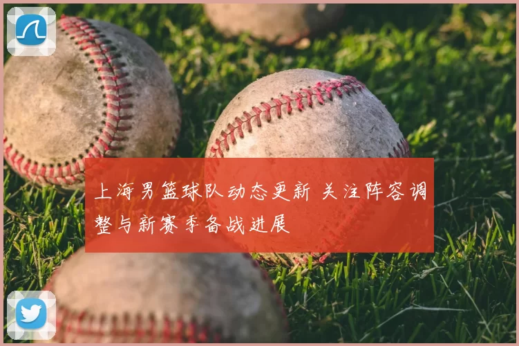 上海男篮球队动态更新 关注阵容调整与新赛季备战进展