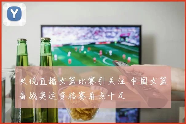 央视直播女篮比赛引关注 中国女篮备战奥运资格赛看点十足