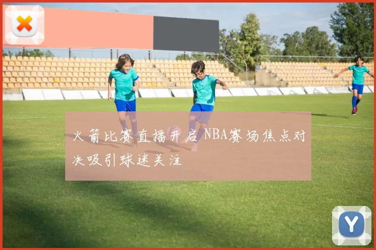火箭比赛直播开启 NBA赛场焦点对决吸引球迷关注