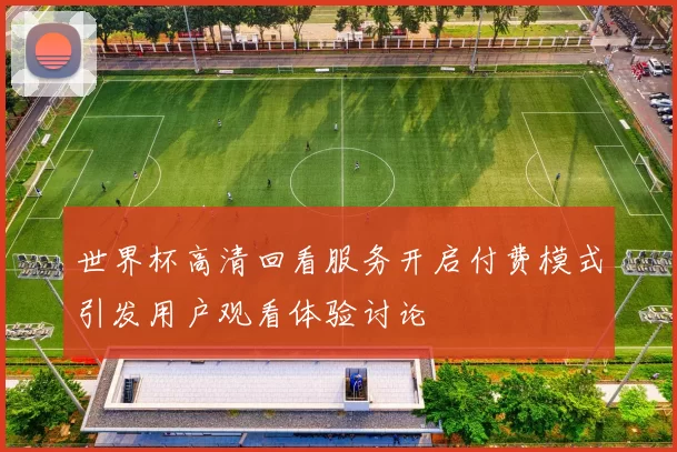 世界杯高清回看服务开启付费模式引发用户观看体验讨论