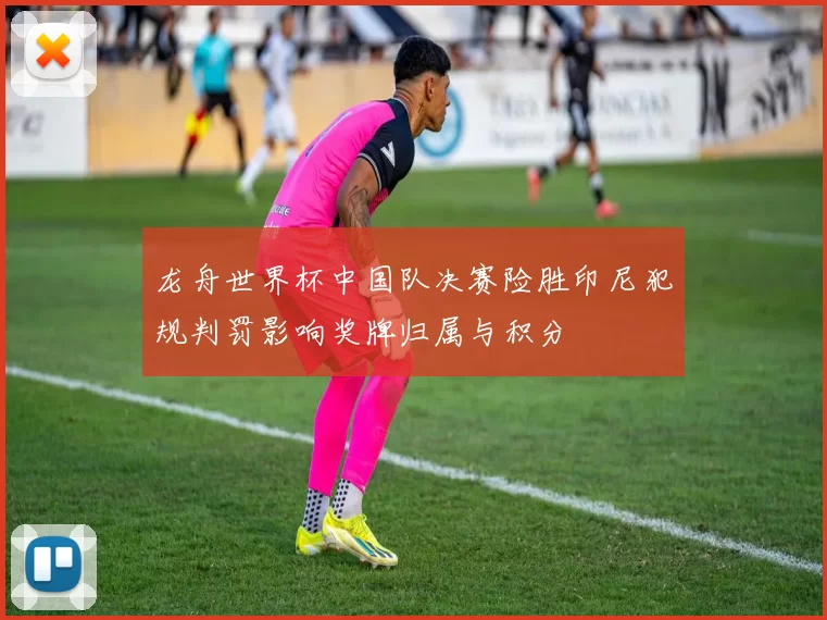 龙舟世界杯中国队决赛险胜印尼犯规判罚影响奖牌归属与积分