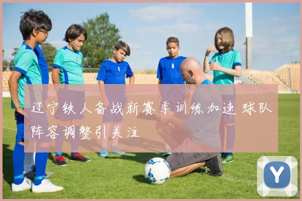 辽宁铁人备战新赛季训练加速 球队阵容调整引关注