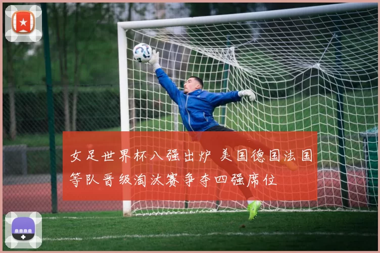 女足世界杯八强出炉 美国德国法国等队晋级淘汰赛争夺四强席位