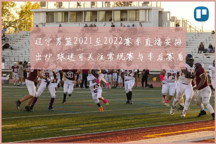 辽宁男篮2021至2022赛季直播安排出炉 球迷可关注常规赛与季后赛看点