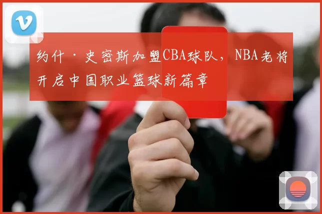 约什·史密斯加盟CBA球队，NBA老将开启中国职业篮球新篇章
