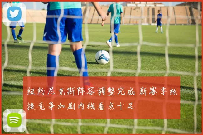 纽约尼克斯阵容调整完成 新赛季轮换竞争加剧内线看点十足