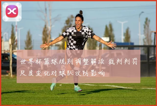 世界杯篮球规则调整解读 裁判判罚尺度变化对球队攻防影响
