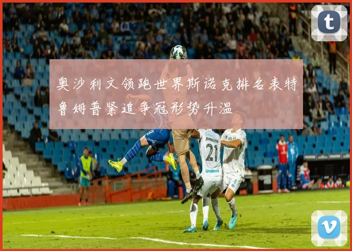 奥沙利文领跑世界斯诺克排名表特鲁姆普紧追争冠形势升温