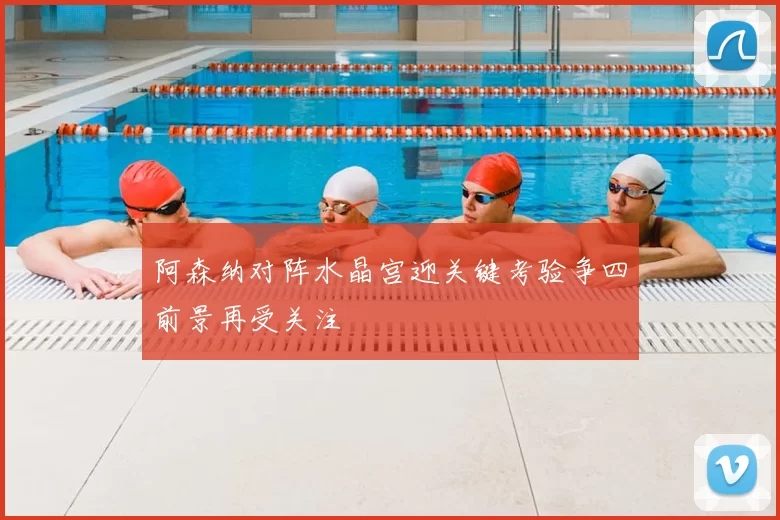 阿森纳对阵水晶宫迎关键考验争四前景再受关注