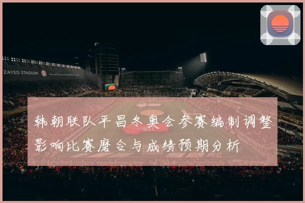 韩朝联队平昌冬奥会参赛编制调整影响比赛磨合与成绩预期分析