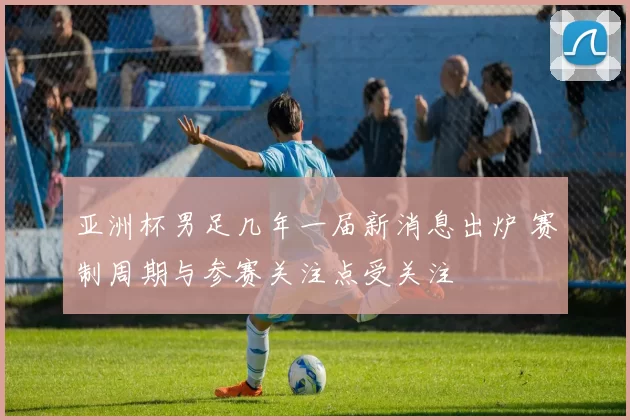 亚洲杯男足几年一届新消息出炉 赛制周期与参赛关注点受关注