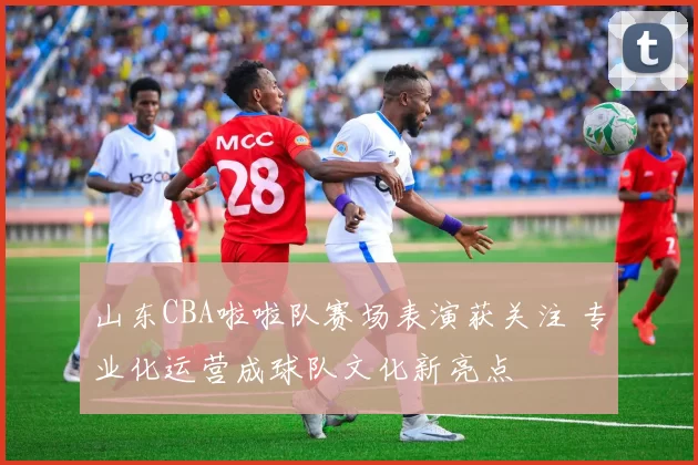 山东CBA啦啦队赛场表演获关注 专业化运营成球队文化新亮点
