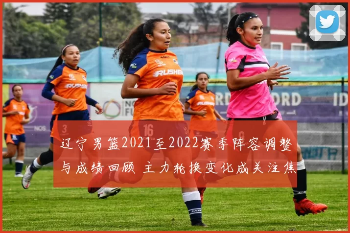 辽宁男篮2021至2022赛季阵容调整与成绩回顾 主力轮换变化成关注焦点