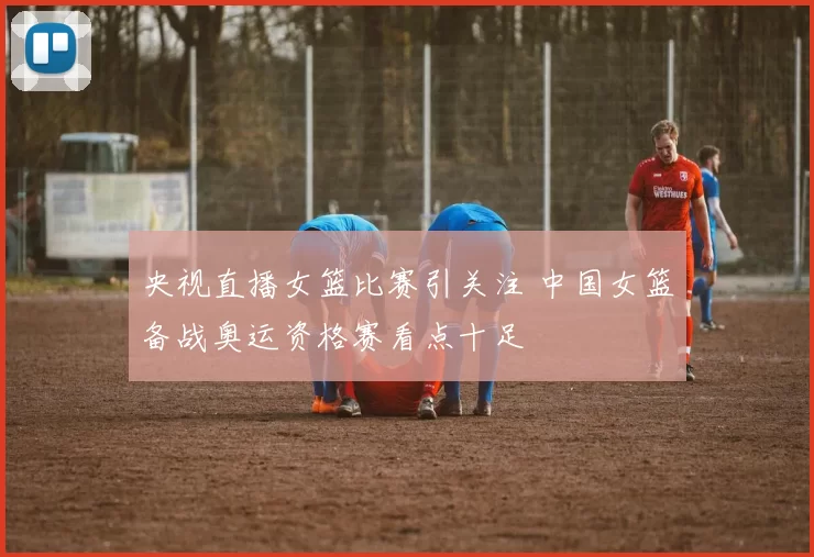 央视直播女篮比赛引关注 中国女篮备战奥运资格赛看点十足