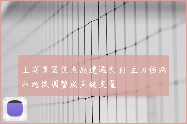 上海男篮焦点战遭遇失利 主力伤病和轮换调整成关键变量