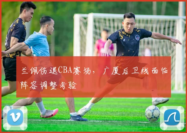 兰佩伤退CBA赛场，广厦后卫线面临阵容调整考验