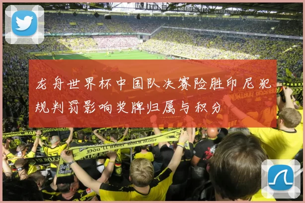 龙舟世界杯中国队决赛险胜印尼犯规判罚影响奖牌归属与积分