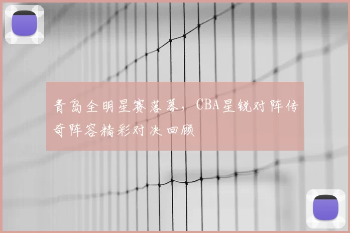 青岛全明星赛落幕，CBA星锐对阵传奇阵容精彩对决回顾