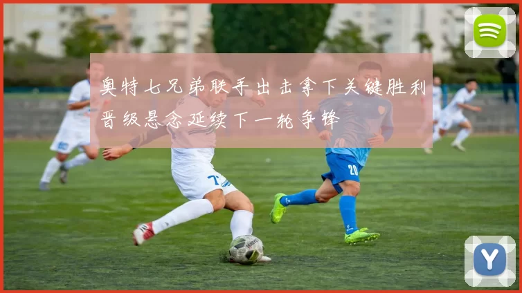 奥特七兄弟联手出击拿下关键胜利晋级悬念延续下一轮争锋
