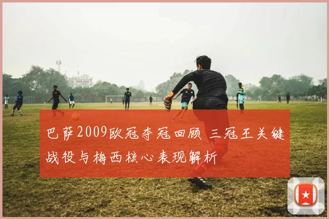 巴萨2009欧冠夺冠回顾 三冠王关键战役与梅西核心表现解析