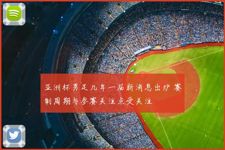 亚洲杯男足几年一届新消息出炉 赛制周期与参赛关注点受关注