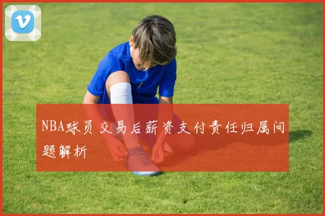 NBA球员交易后薪资支付责任归属问题解析