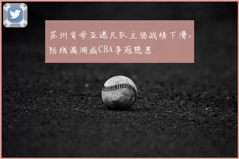 苏州肯帝亚逸凡队主场战绩下滑，防线漏洞成CBA争冠隐患