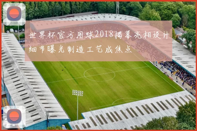 世界杯官方用球2018揭幕亮相设计细节曝光制造工艺成焦点