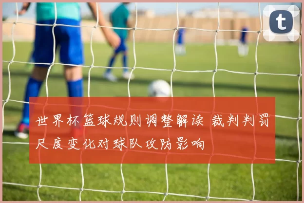 世界杯篮球规则调整解读 裁判判罚尺度变化对球队攻防影响