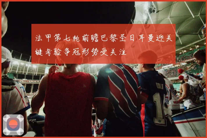 法甲第七轮前瞻巴黎圣日耳曼迎关键考验争冠形势受关注