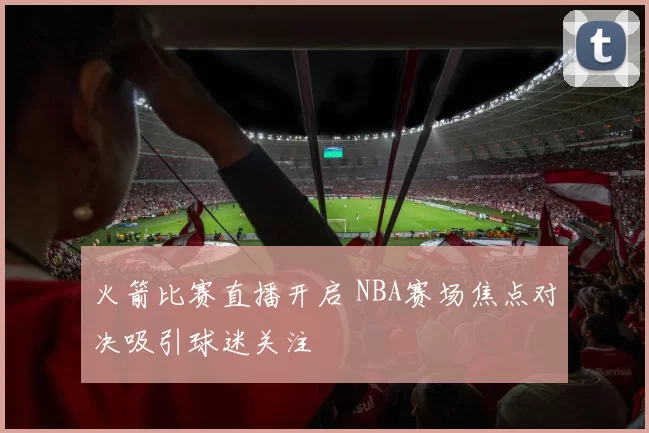 火箭比赛直播开启 NBA赛场焦点对决吸引球迷关注