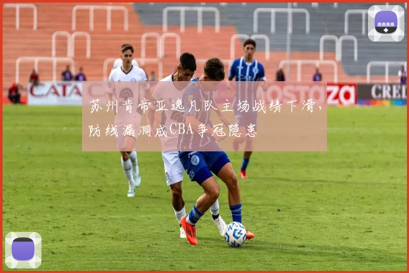 苏州肯帝亚逸凡队主场战绩下滑，防线漏洞成CBA争冠隐患