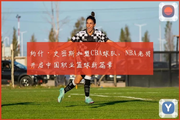 约什·史密斯加盟CBA球队，NBA老将开启中国职业篮球新篇章