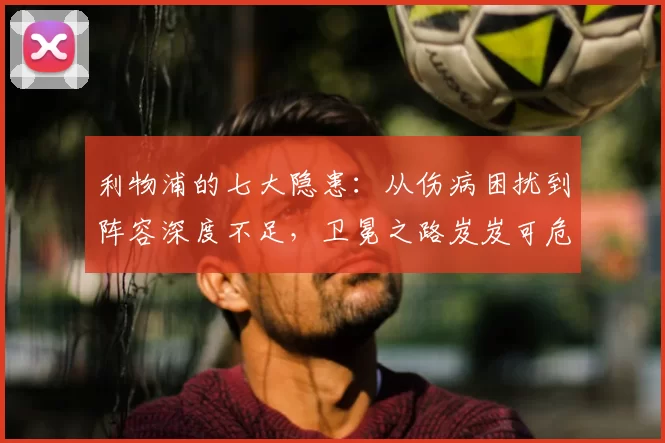 利物浦的七大隐患：从伤病困扰到阵容深度不足，卫冕之路岌岌可危！