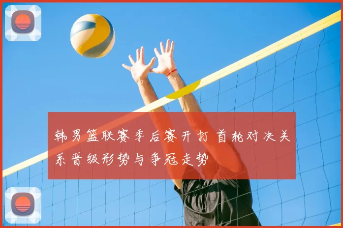 韩男篮联赛季后赛开打 首轮对决关系晋级形势与争冠走势