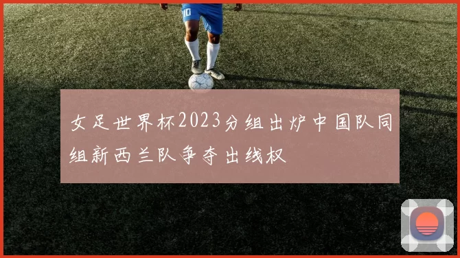 女足世界杯2023分组出炉中国队同组新西兰队争夺出线权