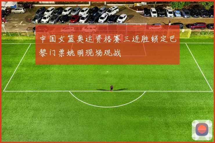 中国女篮奥运资格赛三连胜锁定巴黎门票姚明现场观战