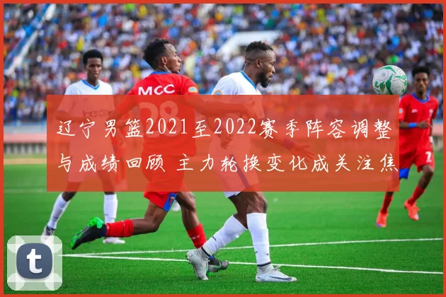 辽宁男篮2021至2022赛季阵容调整与成绩回顾 主力轮换变化成关注焦点