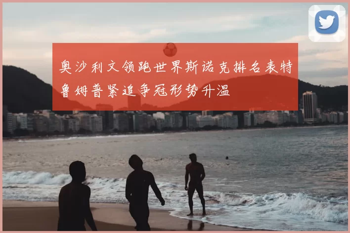 奥沙利文领跑世界斯诺克排名表特鲁姆普紧追争冠形势升温