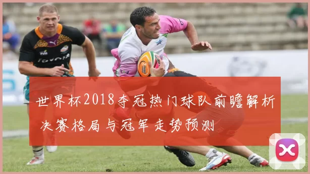 世界杯2018夺冠热门球队前瞻解析 决赛格局与冠军走势预测